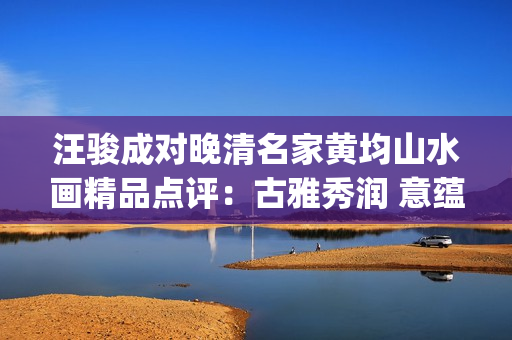 汪骏成对晚清名家黄均山水画精品点评：古雅秀润 意蕴悠长(汪俊成个人信息)
