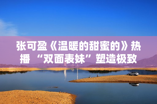 张可盈《温暖的甜蜜的》热播 “双面表妹”塑造极致反差感
