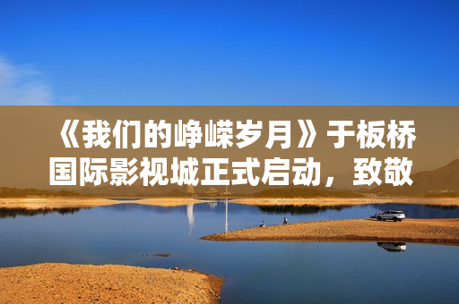 《我们的峥嵘岁月》于板桥国际影视城正式启动，致敬“筑梦苍穹”的中国航天人