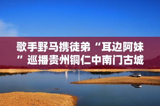 歌手野马携徒弟“耳边阿妹”巡播贵州铜仁中南门古城！