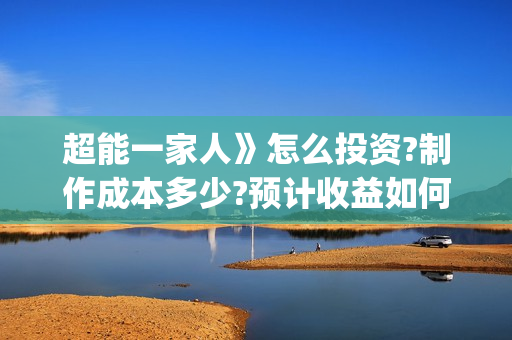 超能一家人》怎么投资?制作成本多少?预计收益如何?(超能一家人2021年1月3日)