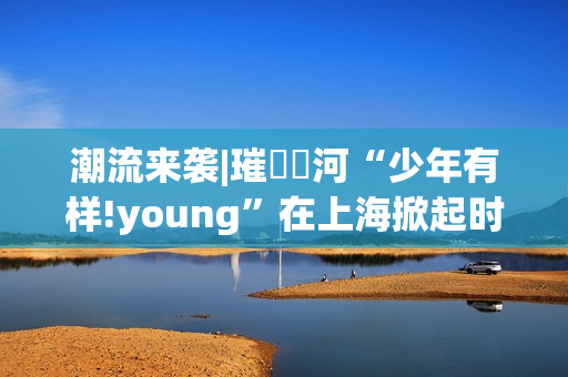 潮流来袭|璀燦瑆河“少年有样!young”在上海掀起时尚风暴