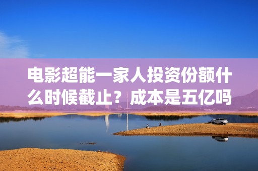 电影超能一家人投资份额什么时候截止？成本是五亿吗？(电影超能一家人剧情介绍)