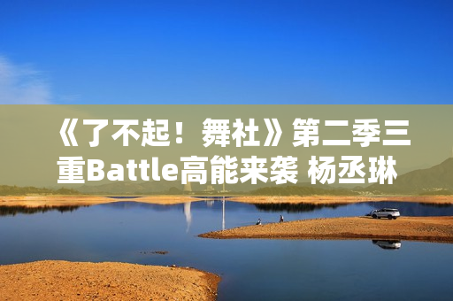 《了不起！舞社》第二季三重Battle高能来袭 杨丞琳郑秀妍直面淘汰危机！