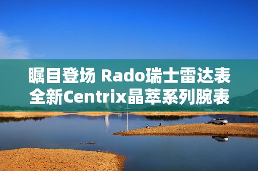 瞩目登场 Rado瑞士雷达表全新Centrix晶萃系列腕表发布会闪耀海口 瞩目登场 Rado瑞士雷达表全新Centrix晶萃系列腕表发布会闪耀海口