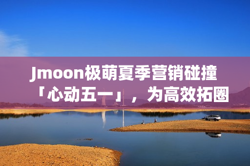 Jmoon极萌夏季营销碰撞「心动五一」，为高效拓圈给出新解法