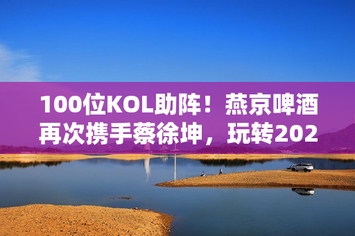 100位KOL助阵!燕京啤酒再次携手蔡徐坤,玩转2023夏季营销 100位KOL助阵!燕京啤酒再次携手蔡徐坤,玩转2023夏季营销