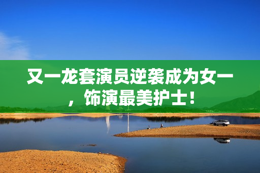 又一龙套演员逆袭成为女一，饰演最美护士！