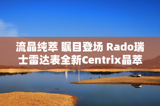 流晶纯萃 瞩目登场 Rado瑞士雷达表全新Centrix晶萃系列腕表发布会闪耀海口 流晶纯萃 瞩目登场 Rado瑞士雷达表全新Centrix晶萃系列腕表发布会闪耀海口