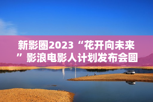新影圈2023“花开向未来”影浪电影人计划发布会圆满举办！