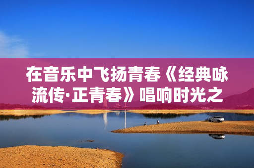 在音乐中飞扬青春《经典咏流传·正青春》唱响时光之歌 在音乐中飞扬青春《经典咏流传·正青春》唱响时光之歌