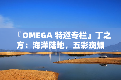 『OMEGA 特邀专栏』丁之方：海洋陆地，五彩斑斓