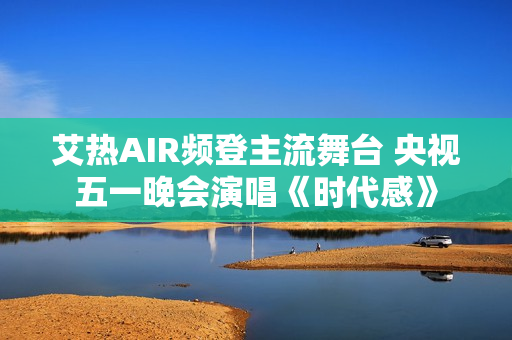 艾热AIR频登主流舞台 央视五一晚会演唱《时代感》