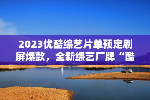 2023优酷综艺片单预定刷屏爆款，全新综艺厂牌“酷酷综”惊喜上线