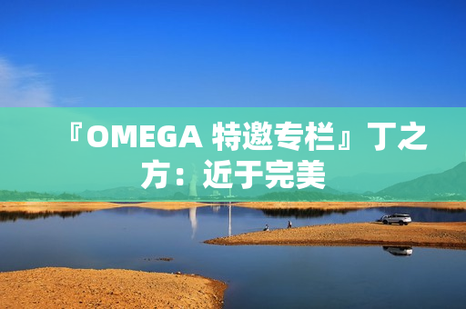 『OMEGA 特邀专栏』丁之方:近于完美 『OMEGA 特邀专栏』丁之方:近于完美