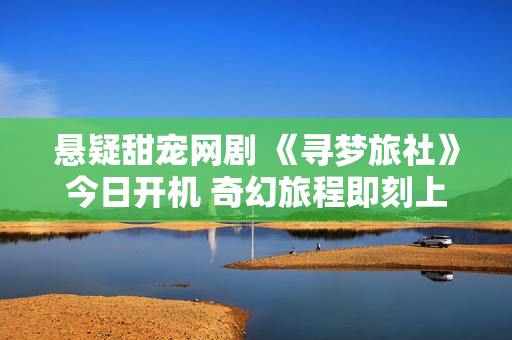 悬疑甜宠网剧 《寻梦旅社》今日开机 奇幻旅程即刻上演