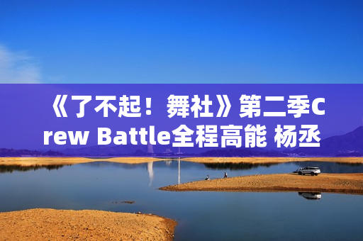 《了不起！舞社》第二季Crew Battle全程高能 杨丞琳郑秀妍高瀚宇李斯丹妮程潇燃起来了