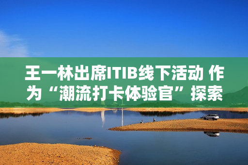 王一林出席ITIB线下活动 作为“潮流打卡体验官”探索设计宇宙奥秘