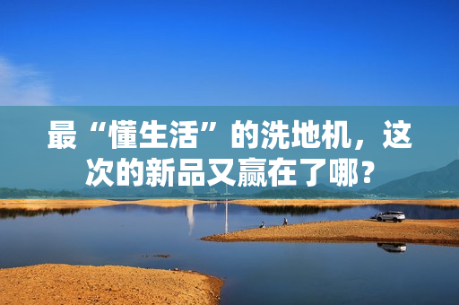 最“懂生活”的洗地机,这次的新品又赢在了哪? 最“懂生活”的洗地机,这次的新品又赢在了哪?