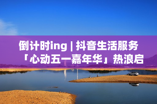 倒计时ing | 抖音生活服务「心动五一嘉年华」热浪启程！