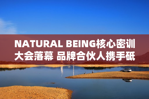 NATURAL BEING核心密训大会落幕 品牌合伙人携手砥砺前行
