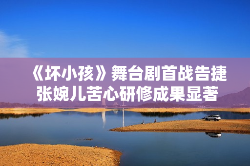 《坏小孩》舞台剧首战告捷 张婉儿苦心研修成果显著