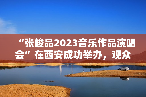 “张峻品2023音乐作品演唱会”在西安成功举办，观众称赞：视听震撼的音乐盛宴
