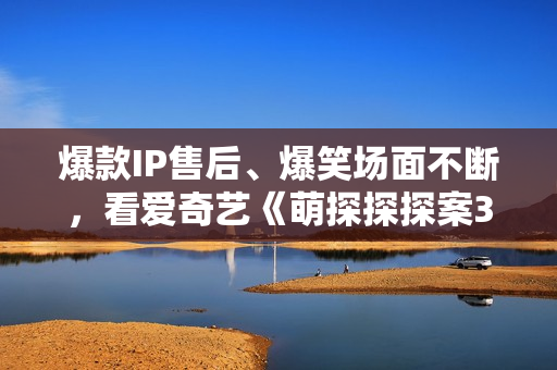 爆款IP售后、爆笑场面不断，看爱奇艺《萌探探探案3》体验快活人生