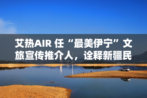 艾热AIR 任“最美伊宁”文旅宣传推介人,诠释新疆民族文化之美 艾热AIR 任“最美伊宁”文旅宣传推介人,诠释新疆民族文化之美