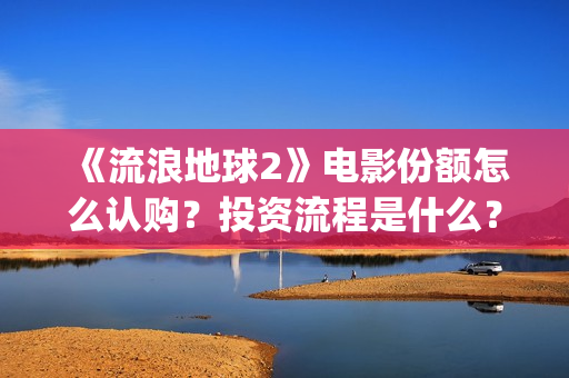 《流浪地球2》电影份额怎么认购？投资流程是什么？(流浪地球2 电影)