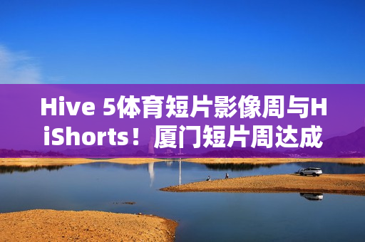 Hive 5体育短片影像周与HiShorts！厦门短片周达成战略合作