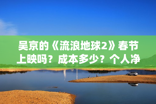吴京的《流浪地球2》春节上映吗？成本多少？个人净收益大概有多少？(吴京流浪地球照片)