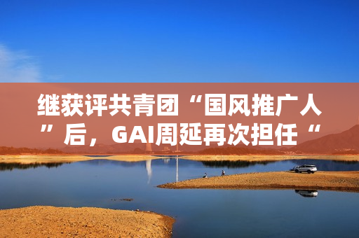 继获评共青团“国风推广人”后,GAI周延再次担任“全民推荐官” 继获评共青团“国风推广人”后,GAI周延再次担任“全民推荐官”
