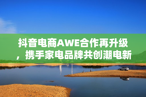 抖音电商AWE合作再升级,携手家电品牌共创潮电新生活 抖音电商AWE合作再升级,携手家电品牌共创潮电新生活