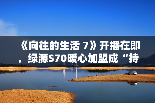 《向往的生活 7》开播在即，绿源S70暖心加盟成“持久续航官”引爆关注