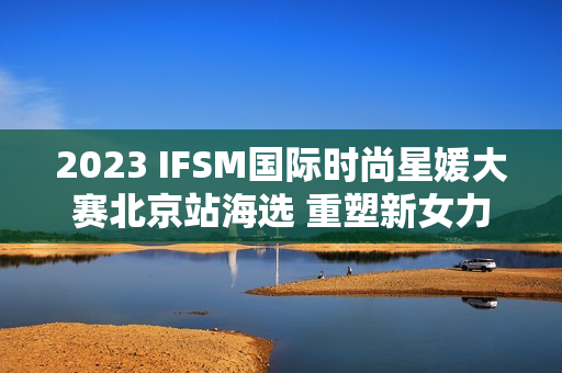 2023 IFSM国际时尚星媛大赛北京站海选 重塑新女力定义 2023 IFSM国际时尚星媛大赛北京站海选 重塑新女力定义