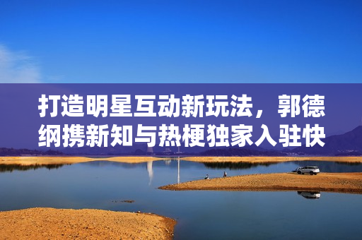 打造明星互动新玩法，郭德纲携新知与热梗独家入驻快手