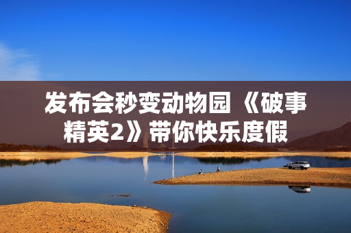 发布会秒变动物园 《破事精英2》带你快乐度假 发布会秒变动物园 《破事精英2》带你快乐度假