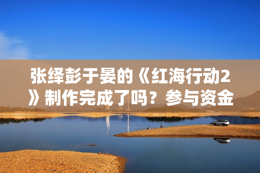 张绎彭于晏的《红海行动2》制作完成了吗？参与资金有上限吗？
