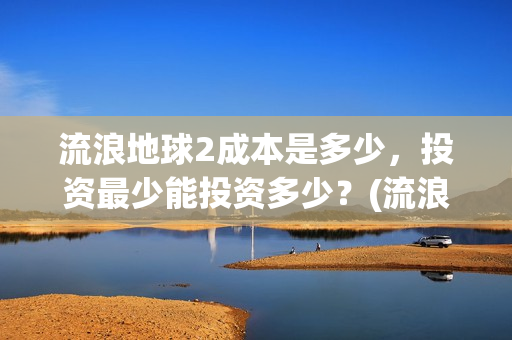 流浪地球2成本是多少，投资最少能投资多少？(流浪地球2出品公司)