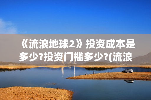 《流浪地球2》投资成本是多少?投资门槛多少?(流浪地球2免费观看完整视频高清)