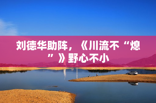 刘德华助阵，《川流不“熄”》野心不小