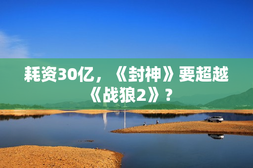 耗资30亿，《封神》要超越《战狼2》？