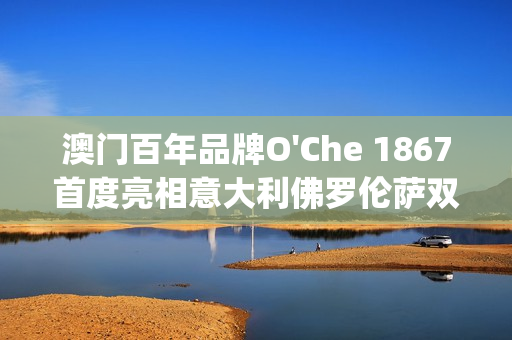 澳门百年品牌O'Che 1867首度亮相意大利佛罗伦萨双年展(澳门国际老品牌值得信赖) 澳门百年品牌O'Che 1867首度亮相意大利佛罗伦萨双年展(澳门国际老品牌值得信赖)