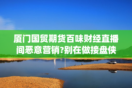 厦门国贸期货百味财经直播间恶意营销?别在做接盘侠!(厦门国贸期货厦门营业部)