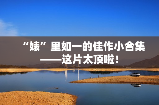 “婊”里如一的佳作小合集——这片太顶啦！