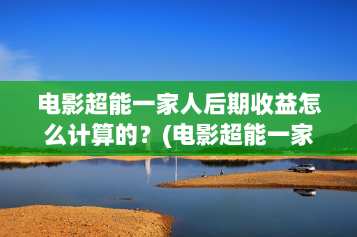 电影超能一家人后期收益怎么计算的？(电影超能一家人抢先观看)