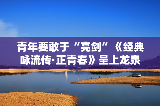 青年要敢于“亮剑”《经典咏流传·正青春》呈上龙泉宝剑
