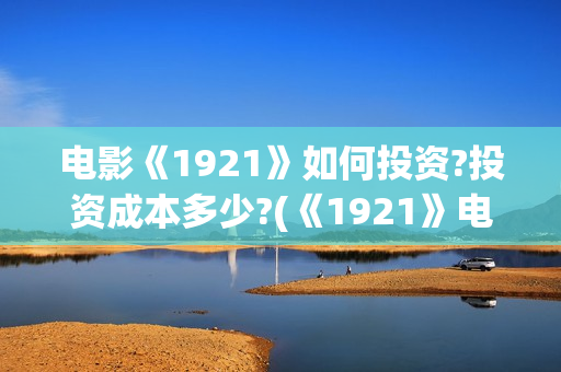 电影《1921》如何投资?投资成本多少?(《1921》电影怎么样)