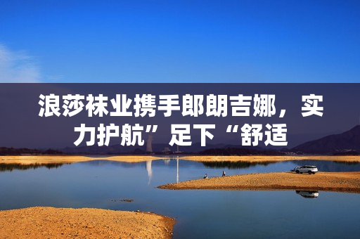 浪莎袜业携手郎朗吉娜，实力护航”足下“舒适